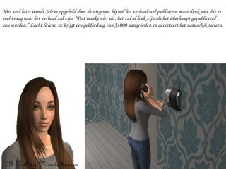 Niet veel later wordt Selene opgebeld door de uitgever, hij wil het verhaal wel publiceren maar denk niet dat er veel vraag naar het verhaal zal zijn. “Dat maakt niet uit, het zal al leuk zijn als het überhaupt gepubliceerd zou worden.” Lacht Selene, ze krijgt een geldbedrag van §1000 aangeboden en accepteert het natuurlijk meteen. 