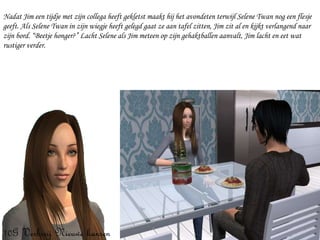 Nadat Jim een tijdje met zijn collega heeft gekletst maakt hij het avondeten terwijl Selene Twan nog een flesje geeft. Als Selene Twan in zijn wiegje heeft gelegd gaat ze aan tafel zitten, Jim zit al en kijkt verlangend naar zijn bord. “Beetje honger?” Lacht Selene als Jim meteen op zijn gehaktballen aanvalt, Jim lacht en eet wat rustiger verder. 