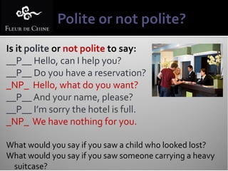 Is it polite or not polite to say:
__P__ Hello, can I help you?
__P__ Do you have a reservation?
_NP_ Hello, what do you want?
__P__ And your name, please?
__P__ I’m sorry the hotel is full.
_NP_ We have nothing for you.

What would you say if you saw a child who looked lost?
What would you say if you saw someone carrying a heavy
 suitcase?
 