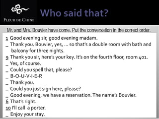 Mr. and Mrs. Bouvier have come. Put the conversation in the correct order.
1 Good evening sir, good evening madam.
_ Thank you. Bouvier, yes, … so that’s a double room with bath and
   balcony for three nights.
9 Thank you sir, here’s your key. It’s on the fourth floor, room 401.
_ Yes, of course.
_ Could you spell that, please?
_ B-O-U-V-I-E-R
_ Thank you.
_ Could you just sign here, please?
_ Good evening, we have a reservation. The name’s Bouvier.
6 That’s right.
10 I’ll call a porter.
_ Enjoy your stay.
 