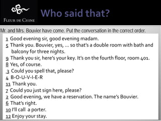 Mr. and Mrs. Bouvier have come. Put the conversation in the correct order.
  1 Good evening sir, good evening madam.
  5 Thank you. Bouvier, yes, … so that’s a double room with bath and
      balcony for three nights.
  9 Thank you sir, here’s your key. It’s on the fourth floor, room 401.
  8 Yes, of course.
   3 Could you spell that, please?
  4 B-O-U-V-I-E-R
  11 Thank you.
  7 Could you just sign here, please?
  2 Good evening, we have a reservation. The name’s Bouvier.
  6 That’s right.
  10 I’ll call a porter.
  12 Enjoy your stay.
 