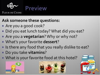 Ask someone these questions:
 Are you a good cook?
 Did you eat lunch today? What did you eat?
 Are you a vegetarian? Why or why not?
 What’s your favorite dessert?
 Is there any food that you really dislike to eat?
 Do you take vitamins?
 What is your favorite food at this hotel?
 