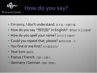  I’m sorry, I don’t understand. 對不起，我聽不懂
 How do you say “博物館” in English? “博物館” 英文怎麻講?
 How do you spell your name? 你的名字怎麻拼?
 Could you repeat that, please? 麻煩你再講一次
 You first or me first? 你先還是我先?
 Your turn. 輪到你
 France / French   法國 / 法國人

 Germany / German     德國 / 德國人
 