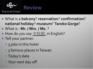  What is a balcony? reservation? confirmation?
  national holiday? museum? Taroko Gorge?
 What is : Mr. / Mrs. / Ms. ?
 How do you say 中秋節 in English?
 Tell your partner:
   3 jobs in this hotel
   3 famous places in Taiwan
   Today’s date
   Your next day off
 