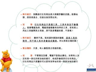 熊市維尼 :   我聽過衍生性商品是大規模詐騙的武器…就像地獄，很容易進去，但進去後別想出來。 班  普 :   衍生性商品只是個工具，工具本身並不會傷人 。就拿電鋸為例，電鋸是鋸樹最有效率的工具，若有某人用此工具鋸開其丈母娘，那不該是電鋸的錯，不是嗎 ? 熊市維尼：  顯然不是。我知道你要談的論點， 這是工具的使用，而不是工具本身會造成傷害 。所以那是女婿的錯 ? 喬治瓊斯 :   只是，有人會說是丈母娘的錯… 班  普 :   不管情況怎樣，電鋸不該負此責任。如果有人決定吹倒一家位於新加坡的銀行，他或許會使用衍生性商品。衍生性商品只是讓你可以更有效率地吹倒一家新加坡的銀行。 