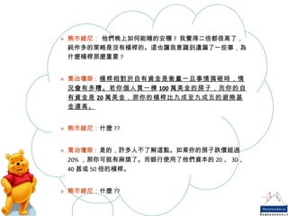 熊市維尼：  他們晚上如何能睡的安穩 ?  我覺得二倍都很高了，純作多的策略是沒有槓桿的。這也讓我意識到遺漏了一些事，為什麼槓桿那麼重要 ? 喬治瓊斯 :   槓桿相對於自有資金是衡量一旦事情搞砸時，情況會有多糟。若你個人買一棟 100 萬美金的房子，而你的自有資金是 20 萬美金，那你的槓桿比九成至九成五的避險基金還高。 熊市維尼： 什麼 ?? 喬治瓊斯 :   是的，許多人不了解這點。如果你的房子跌價超過 20% ，那你可就有麻煩了。而銀行使用了他們資本的 20 、 30 、 40 甚或 50 倍的槓桿。 熊市維尼： 什麼 ?? 