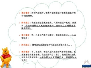 喬治瓊斯 :   如我們所說的，確實有個德國銀行資產負債表中有 70 倍的槓桿。 熊市維尼： 我想避險基金風險很高，人們知道這一點嗎 ?  我是指， 人們知道銀行其實具有高槓桿，而相較之下避險基金顯得保守。 喬治瓊斯 :   不。只是他們現在知道了。德瑞克伯克 (Derek Bok) 曾說過： 熊市維尼：  德瑞克伯克是指從水中走出的那個女孩？… .. 喬治瓊斯 :   不，不是的。德瑞克伯克是哈佛大學的前校長，真是謝謝你的豐富想像…我談到那兒了？對了，我相信他以自私和堅定的語氣說過： 如果你認為教育所費不貲，那就試試無知吧！ 
