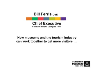 Bill Ferris  OBE   Chief Executive Chatham Historic Dockyard Trust How museums and the tourism industry can work together to get more visitors …  