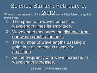 Science Starter : February 9, 2012 ,[object Object],[object Object],[object Object],[object Object],Write out the statement.  If it is true leave it alone, if it is false change it to make it true . BE SURE TO WRITE THE DATE 