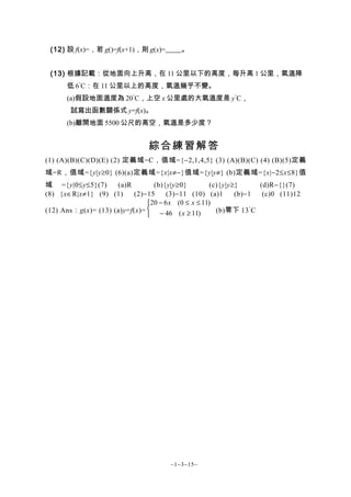 (12) 設 f(x)=，若 g()=f(x+1)，則 g(x)=        。


 (13) 根據記載：從地面向上升高，在 11 公里以下的高度，每升高 1 公里，氣溫降
      低 6°C：在 11 公里以上的高度，氣溫幾乎不變。
      (a)假設地面溫度為 20°C，上空 x 公里處的大氣溫度是 y°C，
       試寫出函數關係式 y=f(x)。
      (b)離開地面 5500 公尺的高空，氣溫是多少度？


                                綜合練習解答
(1) (A)(B)(C)(D)(E) (2) 定義域=C，值域={−2,1,4,5} (3) (A)(B)(C) (4) (B)(5)定義
域=R，值域={y|y≥0} (6)(a)定義域={x|x≠−}值域={y|y≠} (b)定義域={x|−2≤x≤8}值
域 ={y|0≤y≤5}(7)      (a)R        (b){y|y≥0}          (c){y|y≥}      (d)R−{}(7)
(8) {x∈R|x≠1} (9) (1)      (2)−15     (3)−11 (10) (a)1       (b)−1   (c)0 (11)12
                               20 − 6 x (0 ≤ x ≤ 11)
(12) Ans：g(x)= (13) (a)y=f(x)=  − 46 ( x ≥ 11)        (b)零下 13 ° C
                               




                                       ~1−3−15~
 
