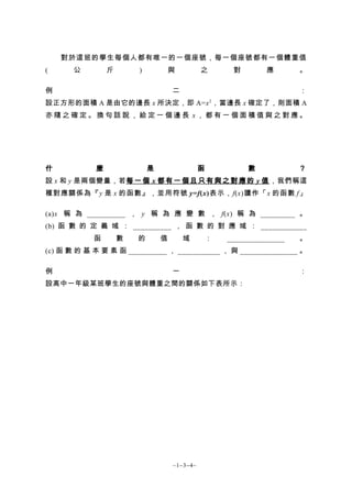 對於這班的學生每個人都有唯一的一個座號，每一個座號都有一個體重值
(      公        斤       )           與         之        對        應       。

例                                   二                                   ：
設正方形的面積 A 是由它的邊長 x 所決定，即 A=x 2 ，當邊長 x 確定了，則面積 A
亦隨之確定。換句話說，給定一個邊長 x，都有一個面積值與之對應。




什           麼               是                 函            數            ？
設 x 和 y 是兩個變量，若每 一 個 x 都 有 一 個 且 只 有 與 之 對 應 的 y 值 ，我們稱這
種對應關係為『 y 是 x 的函數』，並用符號 y=f(x)表示，f(x)讀作「x 的函數 f」

(a)x 稱 為 __________ ， y 稱 為 應 變 數 ， f(x) 稱 為 _________ 。
(b) 函 數 的 定 義 域 ： __________ ， 函 數 的 對 應 域 ： ____________
            函       數   的       值       域         ：   _______________   。
(c) 函 數 的 基 本 要 素 函 __________ ， ___________ ， 與 _______________ 。

例                                   一                                   ：
設高中一年級某班學生的座號與體重之間的關係如下表所示：




                                    ~1−3−4~
 