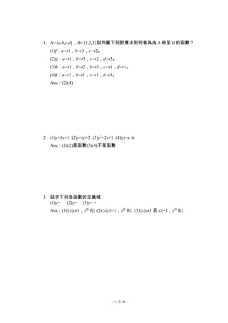 1. A={a,b,c,d}，B={1,2,3}試判斷下列對應法則何者為由 A 映至 B 的函數？
   (1)f：a→1，b→3，c→2。
   (2)g：a→1，b→3，c→2，d→3。
   (3)h：a→1，b→2，b→3，c→1，d→1。
   (4)k：a→1，b→1，c→1，d→3。
   Ans：(2)(4)




2. (1)y=5x+1 (2)y=|x|+2 (3)y2=2x+1 (4)|y|=x−6
   Ans：(1)(2)是函數(3)(4)不是函數




3. 試求下列各函數的定義域
   (1)y=  (2)y= (3)y= +
   Ans：(1){x|x≠1，x ∈ R} (2){x|x≥−1，x ∈ R} (3){x|x≠1 且 x≥−1，x ∈ R}




                                 ~1−3−8~
 