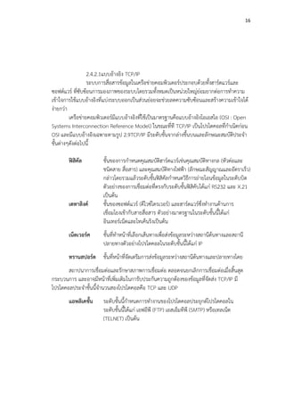 16




                  2.4.2.1แบบอางอิง TCP/IP
                  ระบบการสื่อสารขอมูลในเครือขายคอมพิวเตอรประกอบดวยทั้งฮารดแวรและ
ซอฟตแวร ทีซบซอนการมองภาพของระบบโดยรวมทั้งหมดเปนหนวยใหญยอมยากตอการทําความ
              ่ั
เขาใจการใชแบบอางอิงที่แบงระบบออกเปนสวนยอยจะชวยลดความซับซอนและสรางความเขาใจได
งายกวา
         เครือขายคอมพิวเตอรมีแบบอางอิงที่ใชเปนมาตรฐานคือแบบอางอิงโอเอสไอ (OSI : Open
Systems Interconnection Reference Model) ในขณะที่ที TCP/IP เปนโปรโตคอลที่กําเนิดกอน
OSI และมีแบบอางอิงเฉพาะตามรูป 2.9TCP/IP มีระดับชั้นจากลางขึ้นบนและลักษณะสมบัติประจํา
ชั้นตางๆดังตอไปนี้

       ฟสคัล
          ิ            ชั้นของการกําหนดคุณสมบัตฮารดแวรเชนคุณสมบัติทางกล (หัวตอและ
                                                   ิ
                       ชนิดสาย สื่อสาร) และคุณสมบัติทางไฟฟา (ลักษณะสัญญาณและอัตราเร็ว)
                       กลาวโดยรวมแลวระดับชั้นฟสิคัลกําหนดวิธีการถายโอนขอมูลในระดับบิต
                       ตัวอยางของการเชื่อมตอที่ตรงกับระดับชั้นฟสิคับไดแก RS232 และ X.21
                       เปนตน
       เดทาลิงค       ชั้นของซอฟตแวร (ดีไวซไดรเวอร) และฮารดแวรซึ่งทํางานดานการ
                       เชื่อมโยงเขากับสายสื่อสาร ตัวอยางมาตรฐานในระดับชั้นนี้ไดแก
                       อินเทอรเน็ตและโทเค็นริงเปนตน
       เน็ตเวอรค      ชั้นที่ทําหนาที่เลือกเสนทางเพื่อสงขอมูลระหวางสถานีตนทางและสถานี
                       ปลายทางตัวอยางโปรโตคอลในระดับชั้นนี้ไดแก IP
       ทรานสปอรต ชั้นที่หนาที่จัดเตรีมการสงขอมูลระหวางสถานีตนทางและปลายทางโดย
       สถาปนาการเชื่อมตอและรักษาสภาพการเชื่อมตอ ตลอดจนยกเลิกการเชื่อมตอเมื่อสิ้นสุด
กระบวนการ และอาจมีหนาที่เพิ่มเติมในการับประกันความถูกตองของขอมูลที่จัดสง TCP/IP มี
โปรโตคอลประจําชั้นนี้จํานวนสองโปรโตคอลคือ TCP และ UDP
       แอพลิเคชัน
                ้      ระดับชั้นนี้กําหนดการทํางานของโปรโตคอลประยุกตโปรโตคอลใน
                       ระดับชั้นนี้ไดแก เอฟอีพี (FTP) เอสเอ็มทีพี (SMTP) หรือเทลเน็ต
                       (TELNET) เปนตน
 