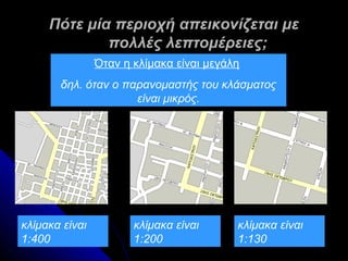 Πότε μία περιοχή απεικονίζεται με
             πολλές λεπτομέρειες;
                Όταν η κλίμακα είναι μεγάλη
       δηλ. όταν ο παρανομαστής του κλάσματος
                     είναι μικρός.




κλίμακα είναι          κλίμακα είναι      κλίμακα είναι
1:400                  1:200              1:130
 