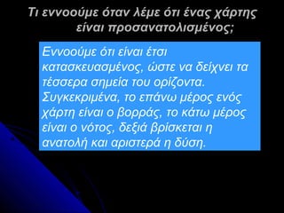 Τι εννοούμε όταν λέμε ότι ένας χάρτης
        είναι προσανατολισμένος;
  Εννοούμε ότι είναι έτσι
  κατασκευασμένος, ώστε να δείχνει τα
  τέσσερα σημεία του ορίζοντα.
  Συγκεκριμένα, το επάνω μέρος ενός
  χάρτη είναι ο βορράς, το κάτω μέρος
  είναι ο νότος, δεξιά βρίσκεται η
  ανατολή και αριστερά η δύση.
 