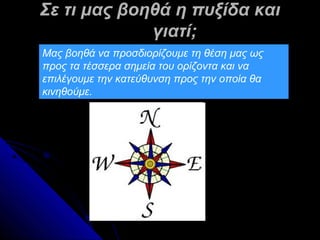 Σε τι μας βοηθά η πυξίδα και
             γιατί;
Μας βοηθά να προσδιορίζουμε τη θέση μας ως
προς τα τέσσερα σημεία του ορίζοντα και να
επιλέγουμε την κατεύθυνση προς την οποία θα
κινηθούμε.
 