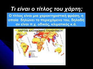 Τι είναι ο τίτλος του χάρτη;
Ο τίτλος είναι μια χαρακτηριστική φράση, η
οποία δηλώνει το περιεχόμενο του, δηλαδή
    αν είναι π.χ. οδικός, κλιματικός κ.ά.
     ΧΑΡΤΗΣ ΚΑΤΑΝΟΜΗΣ ΠΛΗΘΥΣΜΟΥ
 