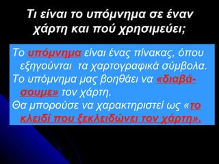 Τι είναι το υπόμνημα σε έναν
   χάρτη και πού χρησιμεύει;
Το υπόμνημα είναι ένας πίνακας, όπου
 εξηγούνται τα χαρτογραφικά σύμβολα.
Το υπόμνημα μας βοηθάει να «διαβά-
 σουμε» τον χάρτη.
Θα μπορούσε να χαρακτηριστεί ως «το
 κλειδί που ξεκλειδώνει τον χάρτη».
 