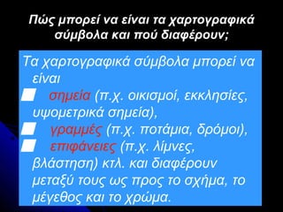 Πώς μπορεί να είναι τα χαρτογραφικά
    σύμβολα και πού διαφέρουν;

Τα χαρτογραφικά σύμβολα μπορεί να
 είναι
 σημεία (π.χ. οικισμοί, εκκλησίες,
 υψομετρικά σημεία),
 γραμμές (π.χ. ποτάμια, δρόμοι),
 επιφάνειες (π.χ. λίμνες,
 βλάστηση) κτλ. και διαφέρουν
 μεταξύ τους ως προς το σχήμα, το
 μέγεθος και το χρώμα.
 