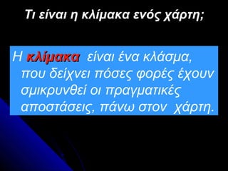Τι είναι η κλίμακα ενός χάρτη;


Η κλίμακα είναι ένα κλάσμα,
 που δείχνει πόσες φορές έχουν
 σμικρυνθεί οι πραγματικές
 αποστάσεις, πάνω στον χάρτη.
 