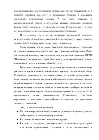 судьба незадачливого горнолыжника больше никого не интересует. Если он в
тяжелом состоянии, его везут в ближайшую больницу и оказывают
экстренную    медицинскую     помощь.   А      вот   после    операции,   в
реабилитационный период, у него могут начаться сложности. Больница
вполне может попросить его оплатить лечение. Стоимость услуг в этом
случае определяется на глаз, по возможностям пострадавшего.
      И естественно, что в случае отсутствия специальной страховки
остается открытой проблема гражданской ответственности перед третьими
лицами, ущерб которым турист может нанести на склоне.
      Таким образом, для создания российского горнолыжного турпродукта
актуальным является включение в пакет услуг расширенной страховки. Ниже
мы приводим описание двух основных видов страховок компании ОСАО
"Ингосстрах", которые могут быть включены в горнолыжный пакет туриста,
отправляющего кататься на российский курорт.
      Во-первых, это страхование экстренных медицинских и транспортных
расходов на время поездки в зимний период времени. По данной программе
Страховщик организует и оплачивает любые экстренные медицинские и
иные расходы, вызванные внезапным заболеванием или несчастным случаем
во время активного отдыха туристов в зимний период времени, в том числе
во время лыжных походов, катания на горных лыжах, сноуборде, катания на
ледяных и снежных горках. Оплата расходов производится в размере, не
превышающем      лимит     ответственности     Страховщика.     Программа
страхования и страховая сумма выбирается клиентом при заключении
договора страхования.
      Услуги, покрываемые по полису:
  •   Расходы по организации и оказанию экстренных медицинских услуг по
      амбулаторному и стационарному лечению;
  •   Расходы на медикаменты, назначенные врачом;
  •   Расходы по эвакуации (транспортировке) медицинским транспортом
      или иным транспортным средством          с места происшествия в
 