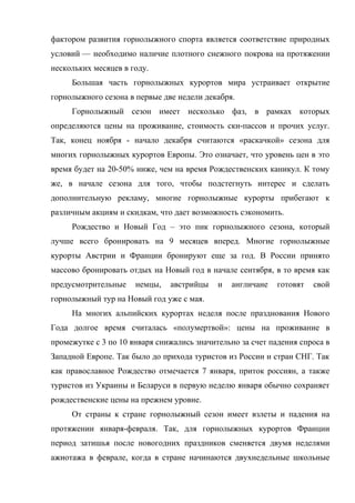 фактором развития горнолыжного спорта является соответствие природных
условий — необходимо наличие плотного снежного покрова на протяжении
нескольких месяцев в году.
     Большая часть горнолыжных курортов мира устраивает открытие
горнолыжного сезона в первые две недели декабря.
     Горнолыжный сезон имеет несколько фаз, в рамках которых
определяются цены на проживание, стоимость ски-пассов и прочих услуг.
Так, конец ноября - начало декабря считаются «раскачкой» сезона для
многих горнолыжных курортов Европы. Это означает, что уровень цен в это
время будет на 20-50% ниже, чем на время Рождественских каникул. К тому
же, в начале сезона для того, чтобы подстегнуть интерес и сделать
дополнительную рекламу, многие горнолыжные курорты прибегают к
различным акциям и скидкам, что дает возможность сэкономить.
     Рождество и Новый Год – это пик горнолыжного сезона, который
лучше всего бронировать на 9 месяцев вперед. Многие горнолыжные
курорты Австрии и Франции бронируют еще за год. В России принято
массово бронировать отдых на Новый год в начале сентября, в то время как
предусмотрительные    немцы,   австрийцы    и   англичане   готовят   свой
горнолыжный тур на Новый год уже с мая.
     На многих альпийских курортах неделя после празднования Нового
Года долгое время считалась «полумертвой»: цены на проживание в
промежутке с 3 по 10 января снижались значительно за счет падения спроса в
Западной Европе. Так было до прихода туристов из России и стран СНГ. Так
как православное Рождество отмечается 7 января, приток россиян, а также
туристов из Украины и Беларуси в первую неделю января обычно сохраняет
рождественские цены на прежнем уровне.
     От страны к стране горнолыжный сезон имеет взлеты и падения на
протяжении января-февраля. Так, для горнолыжных курортов Франции
период затишья после новогодних праздников сменяется двумя неделями
ажиотажа в феврале, когда в стране начинаются двухнедельные школьные
 