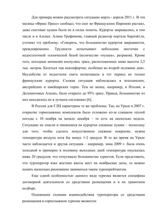Для примера можно рассмотреть ситуацию марта - апреля 2011 г. В эти
месяцы «Франс Пресс» сообщал, что снег во Французских Пиренеях растаял,
даже снеговые пушки были не в силах помочь. Курорты закрывались, в том
числе и в Альпах. Алина Трофимова, главный редактор портала Superski.ru,
уточнял эту проблему: «Говорить, что большинство курортов закрываются,
преждевременно.       Трудности     испытывают     небольшие    местечки    с
недостаточной технической базой (количество «пушек», ратраков). Кроме
того, погодные аномалии коснулись трасс, расположенных ниже высоты 2,5
тыс. метров. Кататься там некомфортно, особенно во второй половине дня».
Неудобства от недостатка снега испытывали в тот период не только
французские курорты. Схожая ситуация наблюдалась в итальянских,
австрийских и швейцарских горах. Тем не менее, например, в Италии, в
Доломитовых Альпах, было открыто до 95% трасс. Правда, большинство из
них находилось не в лучшем состоянии» [6].
      В России для ГЛЦ характерны те же проблемы. Так, на Урале в 2007 г.
открытие горнолыжных комплексов было отложено из-за слишком теплой
погоды с 10 ноября на начало декабря – то есть на несколько недель.
Ситуацию не спасли и имевшиеся на курортах снежные пушки – поскольку
для   того,   чтобы   сделать     искусственное   снежное   покрытие,   нужна
температура воздуха хотя бы минус 1-2 градуса. В то же время на Урале
часто наблюдается и другая ситуация – например, зима 2009 г. была очень
холодной и примерно в половину выходных дней температура опускалась
ниже 20 градусов, что отпугивало большинство туристов. Если представить,
что туроператор взял жесткие квоты мест на ноябрьские даты, то можно
понять насколько рискованно заниматься таким туроперейтингом.
      Еще одной особенностью данного вида туризма является специфика
договорной деятельности со средствами размещения и в их грамотном
подборе.
      Основными схемами взаимодействия туроператора со средствами
размещения в горнолыжном туризме являются:
 