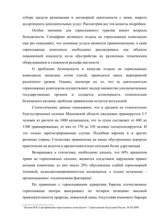 отборе средств размещения и договорной деятельности с ними, широта
ассортимента дополнительных услуг. Рассмотрим все эти аспекты подробнее.
          Особое      значение      для       горнолыжного       туризма      имеют      вопросы
безопасности. Специфика активного отдыха на горнолыжных комплексах
еще раз показывает, что основные услуги являются травмоопасными, а сами
горнолыжные            комплексы          необходимо        рассматривать         как    объекты
повышенной опасности из-за обустройства их различным техническим
оборудованием и сложности рельефа местности.
          О проблемах безопасности и качества отдыха на горнолыжных
комплексах написаны сотни статей, проводится масса мероприятий
различного уровня. Однако, несмотря на то, что за деятельностью
горнолыжных комплексов осуществляют надзор множество уполномоченных
государственных            органов        и    создается      иллюзорность         относительно
безопасного катания, проблема травматизма остается актуальной.
          Статистические данные показывают, что в среднем на относительно
благоустроенных склонах Московской области ежедневно травмируется 5-7
человек из расчета на 1000 катающихся, что за сезон составляет от 600 до
1300 травмированных, из них от 170 до 230 человек госпитализируются. И
это только зарегистрированные случаи. Подобная картина и в других
регионах страны. Статистика травматизма на менее обустроенных курортах
практически не ведется и предположительно ситуация более удручающая.
          Возвращаясь к статистике, необходимо указать, что 60% процентов
травм на горнолыжных склонах, являются следствием нарушения правил
катания клиентами, из них около 20% обусловлены слабой горнолыжной
техникой, недисциплинированностью катающихся, а только остальные –
организационно- техническими факторами1.
          По сравнению с горнолыжными курортами Европы отечественные
горнолыжные            центры      выигрывают         по    четырем      позициям:       высокой
привлекательности природы, невысокой цены, отсутствия языкового барьера

1
    Палкин В.В. Сертификация горнолыжных комплексов // Горнолыжная индустрия России. № 05|2009
 