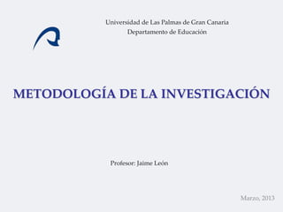 Universidad de Las Palmas de Gran Canaria
                  Departamento de Educación




METODOLOGÍA DE LA INVESTIGACIÓN




            Profesor: Jaime León




                                                       Marzo, 2013
 