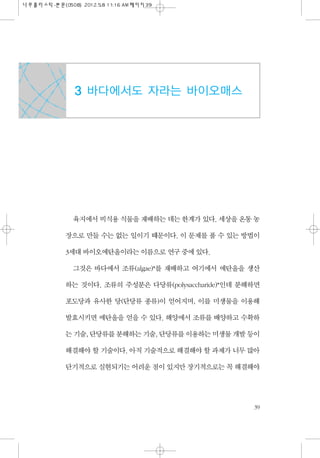 육지에서 비식용 식물을 재배하는 데는 한계가 있다. 세상을 온통 농
장으로 만들 수는 없는 일이기 때문이다. 이 문제를 풀 수 있는 방법이
3세대 바이오에탄올이라는 이름으로 연구 중에 있다.
그것은 바다에서 조류(alg...