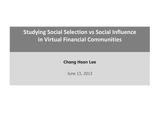 Chang Heon Lee
June 13, 2013
Studying Social Selection vs Social Influence
in Virtual Financial Communities
 