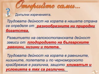 Допълни изреченията.
Трудовата дейност на хората в нашата страна
се определя от ____________________________
___________
разнообразните ни природни
богатства.
Развитието на селскостопанската дейност
зависи от _____________________________
__________________________
плодородието на българските
равнини, низини и полета.
Трудовата дейност на хората в равнините,
низините, полетата и по черноморското
крайбрежие е различна, защото ____________
_____________________________
климатът и
условията в тях са различни.
 