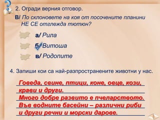 2. Огради верния отговор.
В/ По склоновете на коя от посочените планини
НЕ СЕ отглежда тютюн?
а/ Рила
б/ Витоша
в/ Родопите
4. Запиши кои са най-разпространените животни у нас.
_____________________________________
_____________________________________
_____________________________________
_____________________________________
_____________________________________
Говеда, свине, птици, коне, овце, кози,
крави и други.
Много добре развито е пчеларството.
Във водните басейни – различни риби
и други речни и морски дарове.
 