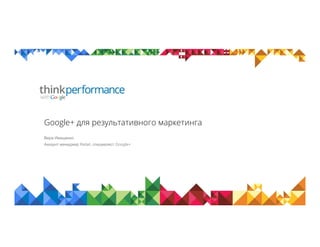 Google+ для результативного маркетинга
Вера Иващенко
Аккаунт менеджер Retail, специалист Google+
 