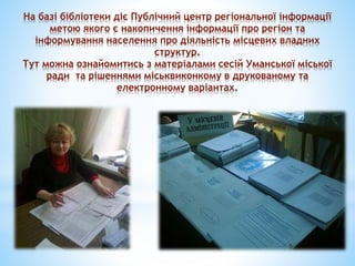 На базі бібліотеки діє Публічний центр регіональної інформації
метою якого є накопичення інформації про регіон та
інформування населення про діяльність місцевих владних
структур.
Тут можна ознайомитись з матеріалами сесій Уманської міської
ради та рішеннями міськвиконкому в друкованому та
електронному варіантах.
 
