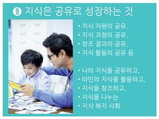 • 지식 자원의 공유,
• 지식 과정의 공유,
• 창조 결과의 공유,
• 지식 활동의 공유 등
• 나의 지식을 공유하고,
• 타인의 지식을 활용하고,
• 지식을 창조하고,
• 지식을 나누는
• 지식 복지 사회.
➒ 지식은 공유로 성장하는 것
 