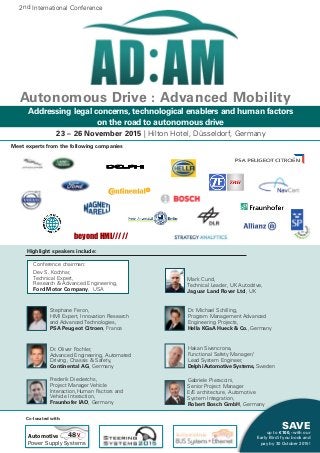 SAVE
up to € 100,- with our
Early Bird if you book and
pay by 30 October 2015!
23 – 26 November 2015 | Hilton Hotel, Düsseldorf, Germany
Autonomous Drive : Advanced Mobility
				 	
					 Mark Cund,
T					 Technical Leader, UK Autodrive,
					 Jaguar Land Rover Ltd, UK
	 Dr. Michael Schilling, 			
	 Program Management Advanced 		
	 Engineering Projects,
	 Hella KGaA Hueck & Co., Germany
	 Hakan Sivencrona, 			
	 Functional Safety Manager/ 			
	 Lead System Engineer,
	 DelphiAutomotive Systems, Sweden
	 Gabriele Pieraccini,
					 Senior Project Manager 			
					 E/E architecture, Automotive 			
					 System Integration,
	 Robert Bosch GmbH, Germany
	 Stephane Feron,
	 HMI Expert, Innovation Research 	
	 and Advanced Technologies,
	 PSA Peugeot Citroen, France
		
	 Dr. Oliver Fochler,
	 Advanced Engineering, Automated 	
	 Driving, Chassis & Safety,
	 Continental AG, Germany
	 Frederik Diederichs,		
	 Project Manager Vehicle
	 Interaction,Human Factors and 	
	 Vehicle Interaction,	
	 Fraunhofer IAO, Germany
Highlight speakers include:
	 Conference chairman:
	 Dev S. Kochhar,
	 Technical Expert,
	 Research & Advanced Engineering,
	 Ford Motor Company, USA
Automotive
Power Supply Systems
48V
Co-located with:
Addressing legal concerns, technological enablers and human factors
on the road to autonomous drive
Meet experts from the following companies
2nd International Conference
beyond HMI/////
 