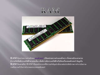 RAM คือหน่วยความจาหลักของคอมพิวเตอร์ (เป็ นหน่วยความจาแบบชั่วคราว ซึ่งหมายถึงจะสามารถ
ทางานได้เมื่อมีกระแสไฟฟ้ ามาหล่อเลี้ยง เมื่อมีการตัดกระแสไฟฟ้ าหรือปิ ดเครื่องคอมพิวเตอร์ ข้อมูลใน
RAM ก็จะหายไป) RAM เป็นองค์ประกอบที่มีความสาคัญอย่างยิ่งยวดต่อประสิทธิภาพการทางานโดยรวม
รวมถึงความเร็วในการทางานของระบบคอมพิวเตอร์
 