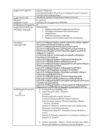 გაკვეთილის ავტორი მაყვალა მამულაძე
სსიპ ქალაქ ბათუმის №6 ფიზიკა-მათემატიკის საჯარო სკოლის
რუსული ენის მასწავლებელი
გაკვეთილის თემა Знакомство.Давайте познакомимся!Работас анкетой.
სწავლის
საფეხური/საგანი
ს1, კლასი 8
რუსული ენა (2 გაკვეთილი) 18.09.2014
მოსწავლეთა რაოდენობა 25
გაკვეთილის მიზანი და
მისაღწევი შედეგები
Ученикимогут:
1. Правильнорасставлятьударенияпри чтении..
2. Соблюдатьинтонациюповествовательного
предложения.
3. Соотноситьвопросыс ответами.
4. Правильноиспользоватьизученные конструкции.
მისაღწევი
ინდიკატორები
უცხ.ს.II.2. მოსწავლეს შეუძლია ნაცნობ თემატიკაზე აგებული ტექსტის
(დიალოგის/ მონოლოგის) მოსმენა და გაგება.
უცხ.ს.II.7. მოსწავლე ფლობს ხმამაღალი კითხვის უნარს.
უცხ.ს.II.15. მოსწავლეს შეუძლია განსაზღვროს კითხვის მიზანი და
შესაბამისად გამოიყენოს კითხვის სხვადასხვა ტექნიკა (გაცნობითი,
შესწავლითი, ძიებითი).
გ) მიმართავს ძიებითი კითხვის ტექნიკას ტექსტში კონკრეტული
ინფორმაციის მოსაძიებლად.
უცხ.ს.II.23. მოსწავლეს შეუძლია ინტერაქციაში მონაწილეობა.
უცხ.ს.II.25. მოსწავლეს შეუძლია გაბმულად ლაპარაკი.
უცხ.ს.II.26. მოსწავლეს შეუძლია მეტყველებისას გამოიყენოს ნასწავლი
ენობრივ-გრამატიკული ფორმები.
უცხ.ს.II.31. მოსწავლეს შეუძლია მასწავლებლის დახმარებით
განსაზღვროს შესასრულებელი დავალების მოთხოვნები.
უცხ.ს.II.33. მოსწავლეს შეუძლია რესურსების გამოყენება სასწავლო
საქმიანობის ხელშეწყობის მიზნით.
უცხ.ს.II.34. მოსწავლეს შეუძლია მიმართოს სხვადასხვა ხერხს
ლექსიკური მარაგის განსამტკიცებლად და გასამდიდრებლად.
უცხ.ს.II.35. მოსწავლეს შეუძლია გამოიყენოს სტრატეგიები გრამატიკის
ათვისების გასაადვილებლად.
უცხ.ს.II.36. მოსწავლეს შეუძლია თანაკლასელებთან, მასწავლებელთან,
მეწყვილესთან თანამშრომლობა შედეგების გაუმჯობესების მიზნით.
თანმიმდევრობა და დრო
Track No17.wav
4. საორგანიზაციო მომენტი - 5 წ.
5. ახალი მასალის ახსნა - 25 წუთი;
Слушаем!
Пишем в рабочей тетради. Задание 1.
Слушаем! Пишем в рабочей тетради. Задание 2.
Дополни мини-диалоги. Используйрубрику«Фразы».
- Читаем! «Встреча».
Задание 6. Определи,какие реплики кому принадлежат.
Припиши к каждойрепликеимя.
Ролевая игра. Задание7. Разыграйте беседу «Встреча» в
классе.
Задание 8. Проверь,правильно ли ты заполнил таблицу из
рубрики «Слушаем!»
6. საშინაო დავალება - 5 წუთი. Подготовитьрассказ о Майе.
Используй задания на слушание и беседу«Встреча».
 