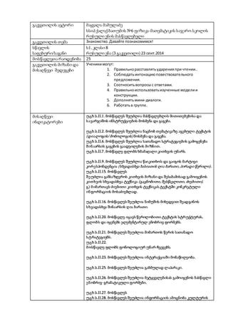 გაკვეთილის ავტორი მაყვალა მამულაძე
სსიპ ქალაქ ბათუმის №6 ფიზიკა-მათემატიკის საჯარო სკოლის
რუსული ენის მასწავლებელი
გაკვეთილის თემა Знакомство.Давайте познакомимся!
სწავლის
საფეხური/საგანი
ს1, კლასი 8
რუსული ენა (3 გაკვეთილი) 23 сент.2014
მოსწავლეთა რაოდენობა 25
გაკვეთილის მიზანი და
მისაღწევი შედეგები
Ученикимогут:
1. Правильнорасставлятьударенияпри чтении..
2. Соблюдатьинтонациюповествовательного
предложения.
3. Соотноситьвопросыс ответами.
4. Правильноиспользоватьизученные моделии
конструкции.
5. Дополнятьмини-диалоги.
6. Работатьв группе.
მისაღწევი
ინდიკატორები
უცხ.ს.II.1. მოსწავლეს შეუძლია მასწავლებლის მითითებებისა და
სავარჯიშოს ინსტრუქციების მოსმენა და გაგება.
უცხ.ს.II.2. მოსწავლეს შეუძლია ნაცნობ თემატიკაზე აგებული ტექსტის
(დიალოგის/ მონოლოგის) მოსმენა და გაგება.
უცხ.ს.II.6. მოსწავლეს შეუძლია სათანადო სტრატეგიების გამოყენება
შინაარსის გაგების გაადვილების მიზნით.
უცხ.ს.II.7. მოსწავლე ფლობს ხმამაღალი კითხვის უნარს.
უცხ.ს.II.9. მოსწავლეს შეუძლია წაიკითხოს და გაიგოს მარტივი
კორესპონდენცია (სხვადასხვა ხასიათის ღია ბარათი, პირადი წერილი).
უცხ.ს.II.15. მოსწავლეს
შეუძლია განსაზღვროს კითხვის მიზანი და შესაბამისად გამოიყენოს
კითხვის სხვადასხვა ტექნიკა (გაცნობითი, შესწავლითი, ძიებითი).
გ) მიმართავს ძიებითი კითხვის ტექნიკას ტექსტში კონკრეტული
ინფორმაციის მოსაძიებლად.
უცხ.ს.II.16. მოსწავლეს შეუძლია ნიმუშის მიხედვით შეადგინოს
სხვადასხვა შინაარსის ღია ბარათი.
უცხ.ს.II.20. მოსწავლე იცავს წერილობითი ტექსტის სტრუქტურას,
ფლობს და იყენებს ელემენტარულ ენობრივ ფორმებს.
უცხ.ს.II.21. მოსწავლეს შეუძლია მიმართოს წერის სათანადო
სტრატეგიებს.
უცხ.ს.II.22.
მოსწავლე ფლობს ფონოლოგიურ უნარ-ჩვევებს.
უცხ.ს.II.23. მოსწავლეს შეუძლია ინტერაქციაში მონაწილეობა.
უცხ.ს.II.25. მოსწავლეს შეუძლია გაბმულად ლაპარაკი.
უცხ.ს.II.26. მოსწავლეს შეუძლია მეტყველებისას გამოიყენოს ნასწავლი
ენობრივ-გრამატიკული ფორმები.
უცხ.ს.II.27. მოსწავლეს
უცხ.ს.II.28. მოსწავლეს შეუძლია ინფორმაციის ამოცნობა კულტურის
 