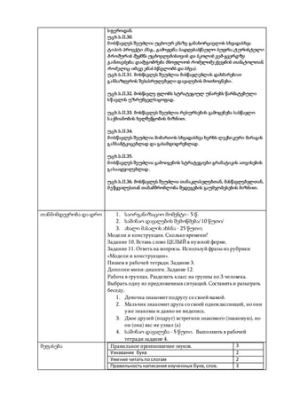 სფეროდან.
უცხ.ს.II.30.
მოსწავლეს შეუძლია უცხოურ ენაზე განახორციელოს სხვადასხვა
ტიპის პროექტი (მაგ., გამოფენა; სადღესასწაულო სუფრა; ტურისტული
ბროშურის შექმნა უცხოელებისთვის და სკოლის ვებ-გვერდზე
განთავსება; დამეგობრება მსოფლიოს რომელიმე ქვეყნის თანატოლთან,
რომელიც იმავე ენას სწავლობს და სხვა).
უცხ.ს.II.31. მოსწავლეს შეუძლია მასწავლებლის დახმარებით
განსაზღვროს შესასრულებელი დავალების მოთხოვნები.
უცხ.ს.II.32. მოსწავლე ფლობს სტრატეგიულ უნარებს წარმატებული
სწავლის უზრუნველსაყოფად.
უცხ.ს.II.33. მოსწავლეს შეუძლია რესურსების გამოყენება სასწავლო
საქმიანობის ხელშეწყობის მიზნით.
უცხ.ს.II.34.
მოსწავლეს შეუძლია მიმართოს სხვადასხვა ხერხს ლექსიკური მარაგის
განსამტკიცებლად და გასამდიდრებლად.
უცხ.ს.II.35.
მოსწავლეს შეუძლია გამოიყენოს სტრატეგიები გრამატიკის ათვისების
გასაადვილებლად.
უცხ.ს.II.36. მოსწავლეს შეუძლია თანაკლასელებთან, მასწავლებელთან,
მეწყვილესთან თანამშრომლობა შედეგების გაუმჯობესების მიზნით.
თანმიმდევრობა და დრო 1. საორგანიზაციო მომენტი - 5 წ.
2. საშინაო დავალების შემოწმება/ 10 წუთი/
3. ახალი მასალის ახსნა - 25 წუთი;
Модели и конструкции.Сколько времени?
Задание 10.Вставь слово ЦЕЛЫЙ в нужной форме.
Задание 11.Ответьна вопросы. Используйфразы из рубрики
«Модели и конструкции».
Пишем в рабочей тетради. Задание 3.
Дополни мини-диалоги. Задание 12.
Работа в группах. Разделить класс на группы по 3 человека.
Выбрать одну из предложенных ситуаций. Составитьи разыграть
беседу.
1. Девочка знакомит подругу со своеймамой.
2. Мальчик знакомит друга со своей одноклассницей, но они
уже знакомы и давно не виделись.
3. Двое друзей (подруг) встретили знакомого (знакомую), но
он (она) вас не узнал (а)
4. საშინაო დავალება - 5 წუთი. Выполнить в рабочей
тетради задание 4.
შეფასება Правильное произношение звуков. 3
Узнавание букв 2
Умение читатьпослогам 2
Правильностьнаписания изученных букв,слов. 3
 