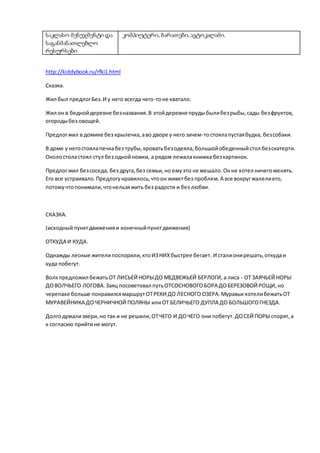 საკლასო მენეჯმენტი და
საგანმანათლებლო
რესურსები
კომპიუტერი, ბარათები,ავტოკალამი.
http://kiddybook.ru/rfki1.html
Сказка.
Жил был предлогБез.И у него всегда чего-тоне хватало.
Жил он в беднойдеревне безназвания.В этойдеревне прудыбылибезрыбы, сады безфруктов,
огородыбез овощей.
Предлогжил в домике без крылечка,аво дворе у него зачем-тостоялапустаябудка, безсобаки.
В доме у негостоялапечкабез трубы, кроватьбезодеяла,большойобеденныйстол безскатерти.
Околостоластоял стул без однойножки, а рядом лежалакнижка безкартинок.
Предлогжил безсоседа, без друга,без семьи,но емуэто не мешало.Онне хотел ничегоменять.
Его все устраивало.Предлогунравилось,чтоон живетбез проблем.А все вокругжалелиего,
потомучтопонимали,чтонельзяжить без радости и без любви.
СКАЗКА.
(исходныйпунктдвиженияи конечныйпунктдвижения)
ОТКУДА И КУДА.
Однажды лесные жителипоспорили,ктоИЗНИХбыстрее бегает. И сталионирешать,откудаи
куда побегут.
Волкпредложил бежатьОТ ЛИСЬЕЙ НОРЫДО МЕДВЕЖЬЕЙ БЕРЛОГИ,а лиса - ОТ ЗАЯЧЬЕЙ НОРЫ
ДОВОЛЧЬЕГО ЛОГОВА.Заяц посоветовал путьОТСОСНОВОГОБОРА ДОБЕРЕЗОВОЙ РОЩИ,но
черепахе больше понравилсямаршрутОТРЕКИ ДО ЛЕСНОГО ОЗЕРА.Муравьи хотелибежатьОТ
МУРАВЕЙНИКА ДОЧЕРНИЧНОЙ ПОЛЯНЫ илиОТ БЕЛИЧЬЕГО ДУПЛА ДО БОЛЬШОГОГНЕЗДА.
Долгодумализвери,но так и не решили,ОТЧЕГО И ДОЧЕГО они побегут.ДОСЕЙ ПОРЫ спорят,а
к согласию прийтине могут.
 