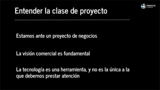 Estamos ante un proyecto de negocios
La visión comercial es fundamental
La tecnología es una herramienta, y no es la única a la
que debemos prestar atención
Entender la clase de proyecto
 