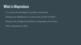 What is Mapreduce
It is a powerful paradigm for parallel computation
Hadoop uses MapReduce to execute jobs on files in HDFS
Hadoop will intelligently distribute computation over cluster
Take computation to data
 