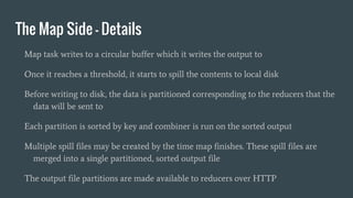 The Map Side - Details
Map task writes to a circular buffer which it writes the output to
Once it reaches a threshold, it starts to spill the contents to local disk
Before writing to disk, the data is partitioned corresponding to the reducers that the
data will be sent to
Each partition is sorted by key and combiner is run on the sorted output
Multiple spill files may be created by the time map finishes. These spill files are
merged into a single partitioned, sorted output file
The output file partitions are made available to reducers over HTTP
 