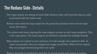The Reduce Side - Details
The map outputs are sitting on local disks. Reduce tasks will need this data in order
to proceed with the reduce task
Reduce task needs the map output for its particular partition from several maps
across the cluster
The reduce task starts copying the map outputs as soon as each map completes. This
is the copy phase. The map outputs are fetched in parallel by multiple threads.
Map outputs are copied to jvm’s memory if small enough, else copied to disk. As
copies accumulate, they are merged into larger sorted files. When all are copied,
they are merged maintaining their sort order
Reduce function is invoked for each key in sorted output and output is written
 