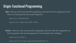 Origin: Functional Programming
Map - Returns a list constructed by applying a function (the first argument) to all
items in a list passed as the second argument
map f [a, b, c] = [f(a), f(b), f(c)]
map sq [1, 2, 3] = [sq(1), sq(2), sq(3)] = [1,4,9]
Reduce - Returns a list constructed by applying a function (the first argument) on
the list passed as the second argument. Can be identity (do nothing).
reduce f [a, b, c] = f(a, b, c)
reduce sum [1, 4, 9] = sum(1, sum(4,sum(9,sum(NULL)))) = 14
 