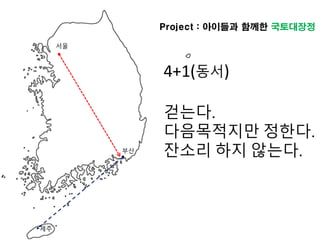 서울
부산
Project : 아이들과 함께한 국토대장정
4+1(동서)
걷는다.
다음목적지만 정한다.
잔소리 하지 않는다.
제주
 
