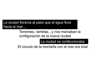 La ciudad florecía al paso que el agua fluía
hacia el mar…
          Torrentes, ramblas , y ríos marcaban la
          configuración de la nueva ciudad
                         La ciudad se confeccionaba
         El vinculo de la montaña con el mar era total
 