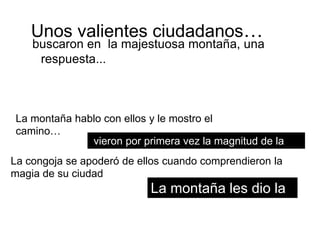Unos valientes ciudadanos…
    buscaron en la majestuosa montaña, una
     respuesta...



 La montaña hablo con ellos y le mostro el
 camino…
                 vieron por primera vez la magnitud de la
                ciudad
La congoja se apoderó de ellos cuando comprendieron la
magia de su ciudad
                             La montaña les dio la
                             luz
 
